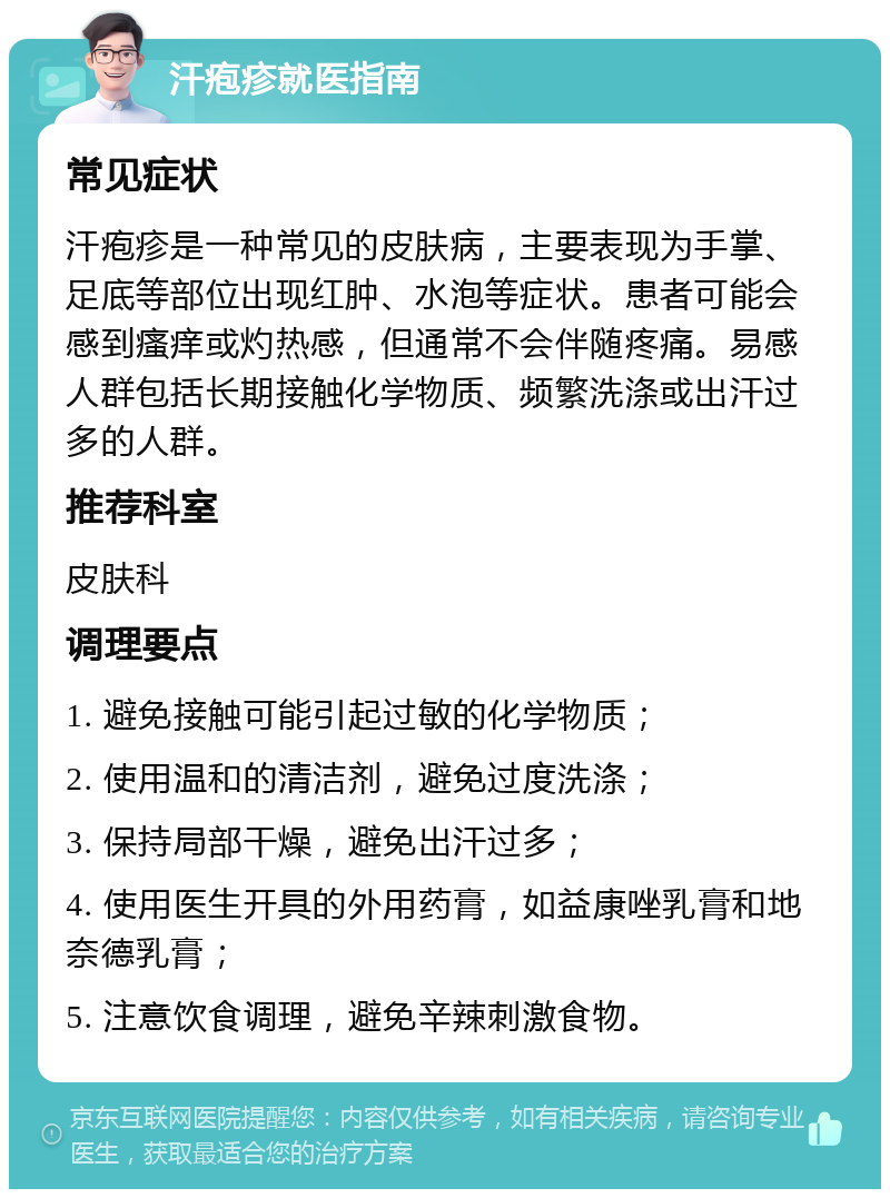 汗疱疹就医指南 常见症状 汗疱疹是一种常见的皮肤病，主要表现为手掌、足底等部位出现红肿、水泡等症状。患者可能会感到瘙痒或灼热感，但通常不会伴随疼痛。易感人群包括长期接触化学物质、频繁洗涤或出汗过多的人群。 推荐科室 皮肤科 调理要点 1. 避免接触可能引起过敏的化学物质； 2. 使用温和的清洁剂，避免过度洗涤； 3. 保持局部干燥，避免出汗过多； 4. 使用医生开具的外用药膏，如益康唑乳膏和地奈德乳膏； 5. 注意饮食调理，避免辛辣刺激食物。