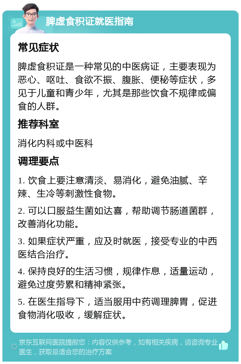 脾虚食积证就医指南 常见症状 脾虚食积证是一种常见的中医病证，主要表现为恶心、呕吐、食欲不振、腹胀、便秘等症状，多见于儿童和青少年，尤其是那些饮食不规律或偏食的人群。 推荐科室 消化内科或中医科 调理要点 1. 饮食上要注意清淡、易消化，避免油腻、辛辣、生冷等刺激性食物。 2. 可以口服益生菌如达喜，帮助调节肠道菌群，改善消化功能。 3. 如果症状严重，应及时就医，接受专业的中西医结合治疗。 4. 保持良好的生活习惯，规律作息，适量运动，避免过度劳累和精神紧张。 5. 在医生指导下，适当服用中药调理脾胃，促进食物消化吸收，缓解症状。