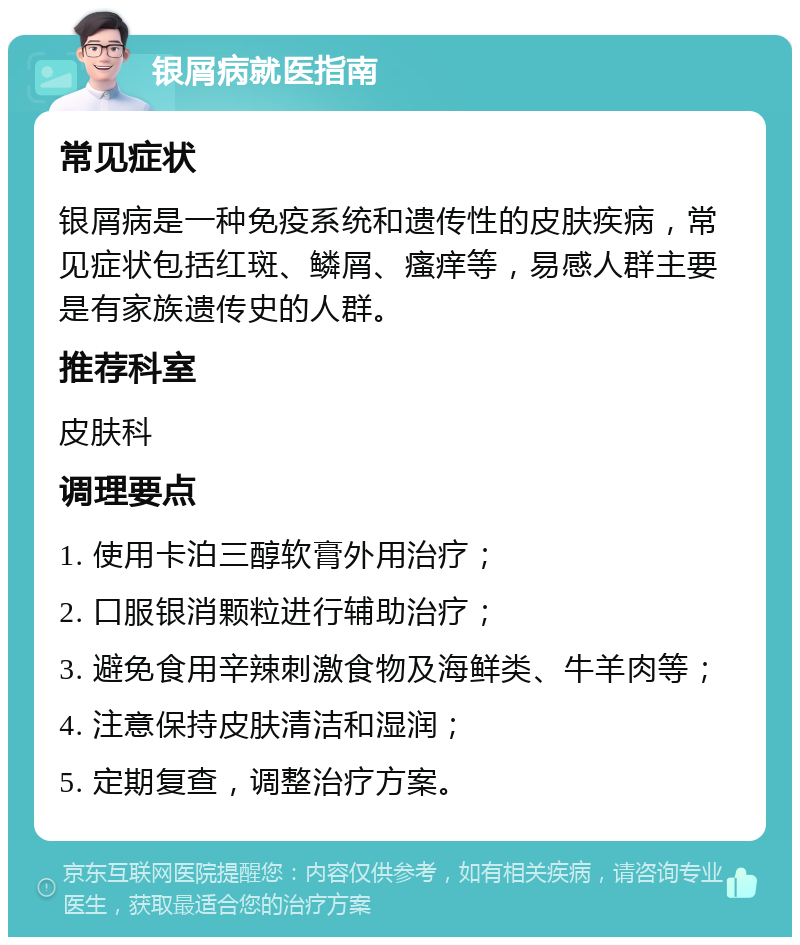 银屑病就医指南 常见症状 银屑病是一种免疫系统和遗传性的皮肤疾病，常见症状包括红斑、鳞屑、瘙痒等，易感人群主要是有家族遗传史的人群。 推荐科室 皮肤科 调理要点 1. 使用卡泊三醇软膏外用治疗； 2. 口服银消颗粒进行辅助治疗； 3. 避免食用辛辣刺激食物及海鲜类、牛羊肉等； 4. 注意保持皮肤清洁和湿润； 5. 定期复查，调整治疗方案。