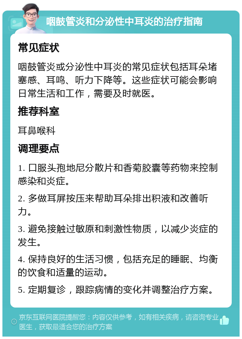 咽鼓管炎和分泌性中耳炎的治疗指南 常见症状 咽鼓管炎或分泌性中耳炎的常见症状包括耳朵堵塞感、耳鸣、听力下降等。这些症状可能会影响日常生活和工作，需要及时就医。 推荐科室 耳鼻喉科 调理要点 1. 口服头孢地尼分散片和香菊胶囊等药物来控制感染和炎症。 2. 多做耳屏按压来帮助耳朵排出积液和改善听力。 3. 避免接触过敏原和刺激性物质，以减少炎症的发生。 4. 保持良好的生活习惯，包括充足的睡眠、均衡的饮食和适量的运动。 5. 定期复诊，跟踪病情的变化并调整治疗方案。