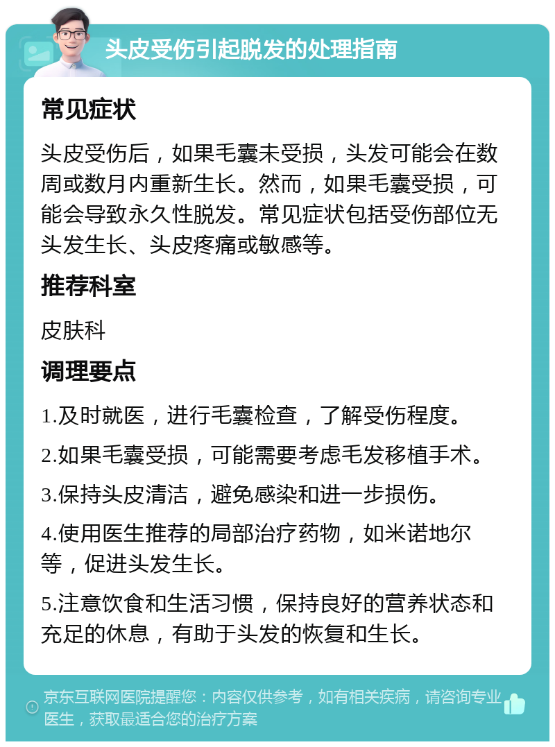 头皮受伤引起脱发的处理指南 常见症状 头皮受伤后，如果毛囊未受损，头发可能会在数周或数月内重新生长。然而，如果毛囊受损，可能会导致永久性脱发。常见症状包括受伤部位无头发生长、头皮疼痛或敏感等。 推荐科室 皮肤科 调理要点 1.及时就医，进行毛囊检查，了解受伤程度。 2.如果毛囊受损，可能需要考虑毛发移植手术。 3.保持头皮清洁，避免感染和进一步损伤。 4.使用医生推荐的局部治疗药物，如米诺地尔等，促进头发生长。 5.注意饮食和生活习惯，保持良好的营养状态和充足的休息，有助于头发的恢复和生长。