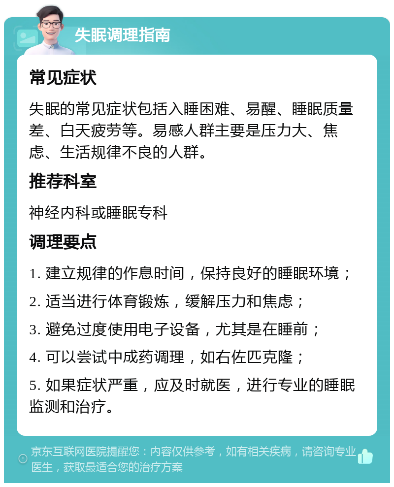 失眠调理指南 常见症状 失眠的常见症状包括入睡困难、易醒、睡眠质量差、白天疲劳等。易感人群主要是压力大、焦虑、生活规律不良的人群。 推荐科室 神经内科或睡眠专科 调理要点 1. 建立规律的作息时间，保持良好的睡眠环境； 2. 适当进行体育锻炼，缓解压力和焦虑； 3. 避免过度使用电子设备，尤其是在睡前； 4. 可以尝试中成药调理，如右佐匹克隆； 5. 如果症状严重，应及时就医，进行专业的睡眠监测和治疗。