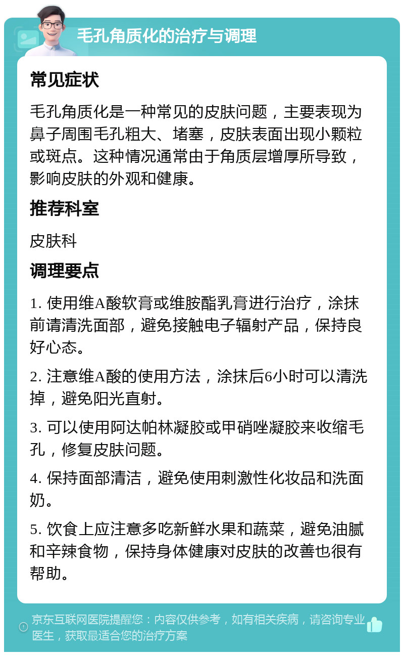 毛孔角质化的治疗与调理 常见症状 毛孔角质化是一种常见的皮肤问题，主要表现为鼻子周围毛孔粗大、堵塞，皮肤表面出现小颗粒或斑点。这种情况通常由于角质层增厚所导致，影响皮肤的外观和健康。 推荐科室 皮肤科 调理要点 1. 使用维A酸软膏或维胺酯乳膏进行治疗，涂抹前请清洗面部，避免接触电子辐射产品，保持良好心态。 2. 注意维A酸的使用方法，涂抹后6小时可以清洗掉，避免阳光直射。 3. 可以使用阿达帕林凝胶或甲硝唑凝胶来收缩毛孔，修复皮肤问题。 4. 保持面部清洁，避免使用刺激性化妆品和洗面奶。 5. 饮食上应注意多吃新鲜水果和蔬菜，避免油腻和辛辣食物，保持身体健康对皮肤的改善也很有帮助。