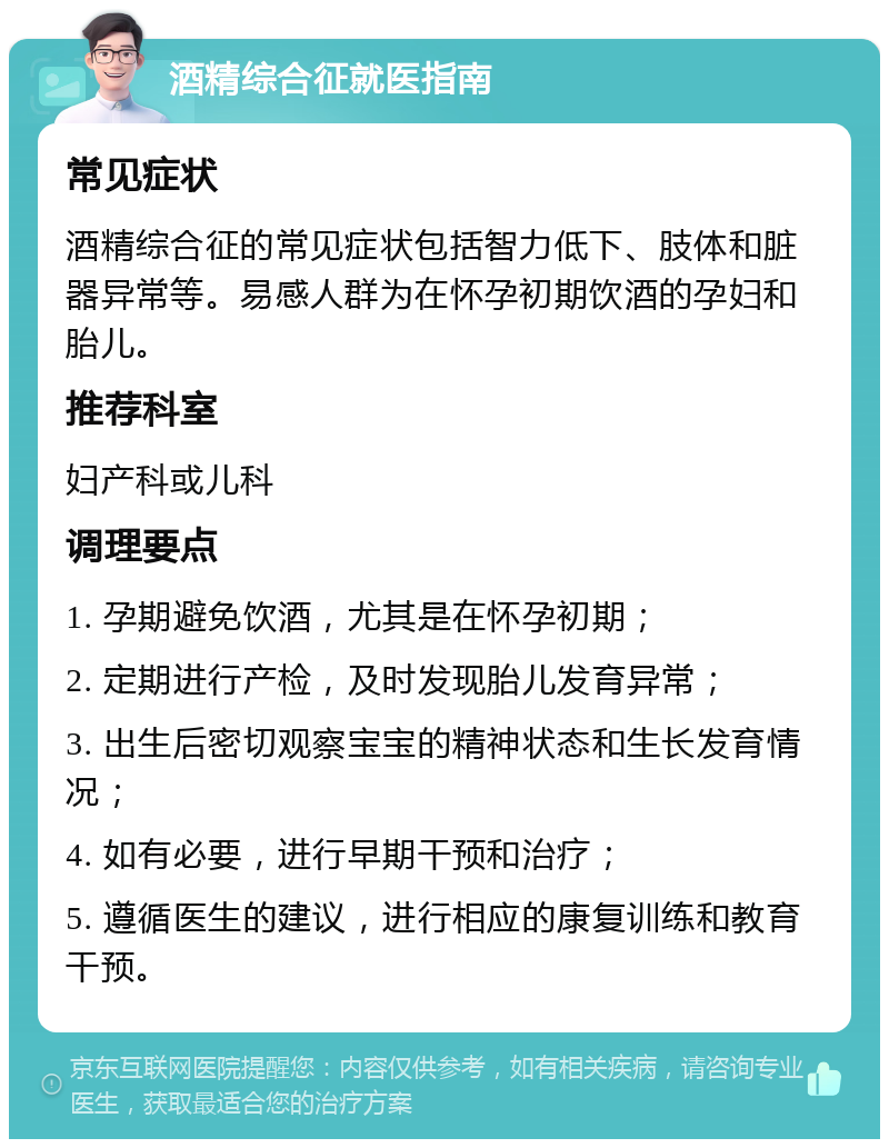 酒精综合征就医指南 常见症状 酒精综合征的常见症状包括智力低下、肢体和脏器异常等。易感人群为在怀孕初期饮酒的孕妇和胎儿。 推荐科室 妇产科或儿科 调理要点 1. 孕期避免饮酒，尤其是在怀孕初期； 2. 定期进行产检，及时发现胎儿发育异常； 3. 出生后密切观察宝宝的精神状态和生长发育情况； 4. 如有必要，进行早期干预和治疗； 5. 遵循医生的建议，进行相应的康复训练和教育干预。