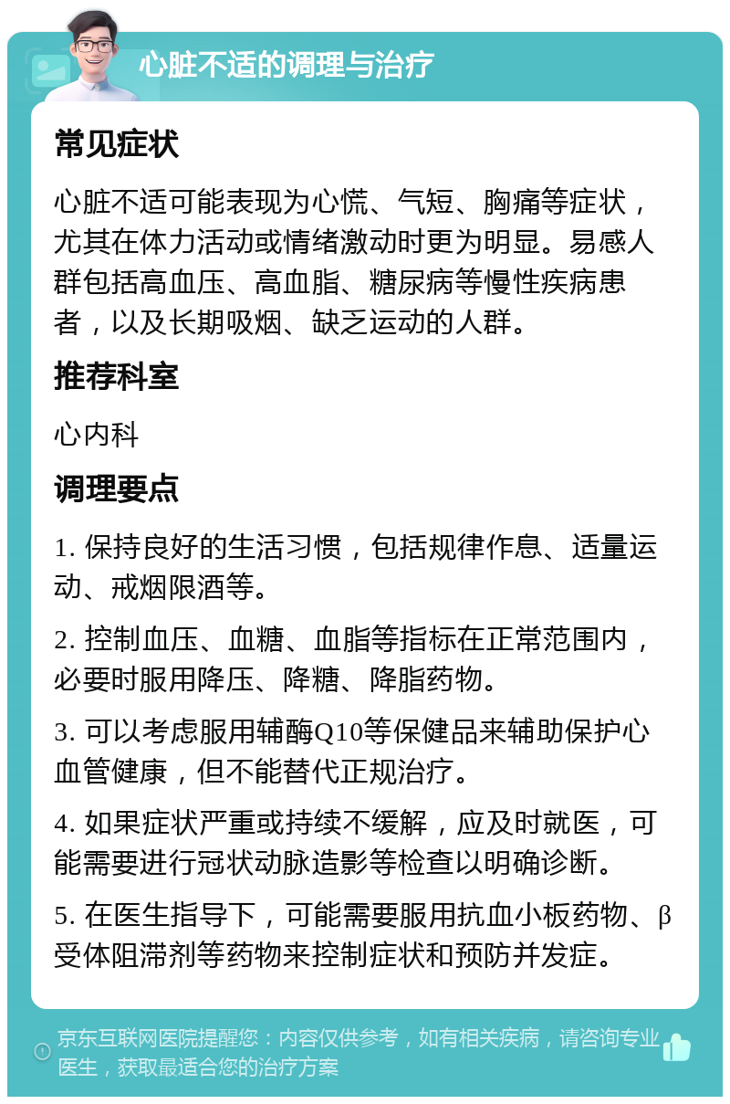 心脏不适的调理与治疗 常见症状 心脏不适可能表现为心慌、气短、胸痛等症状，尤其在体力活动或情绪激动时更为明显。易感人群包括高血压、高血脂、糖尿病等慢性疾病患者，以及长期吸烟、缺乏运动的人群。 推荐科室 心内科 调理要点 1. 保持良好的生活习惯，包括规律作息、适量运动、戒烟限酒等。 2. 控制血压、血糖、血脂等指标在正常范围内，必要时服用降压、降糖、降脂药物。 3. 可以考虑服用辅酶Q10等保健品来辅助保护心血管健康，但不能替代正规治疗。 4. 如果症状严重或持续不缓解，应及时就医，可能需要进行冠状动脉造影等检查以明确诊断。 5. 在医生指导下，可能需要服用抗血小板药物、β受体阻滞剂等药物来控制症状和预防并发症。