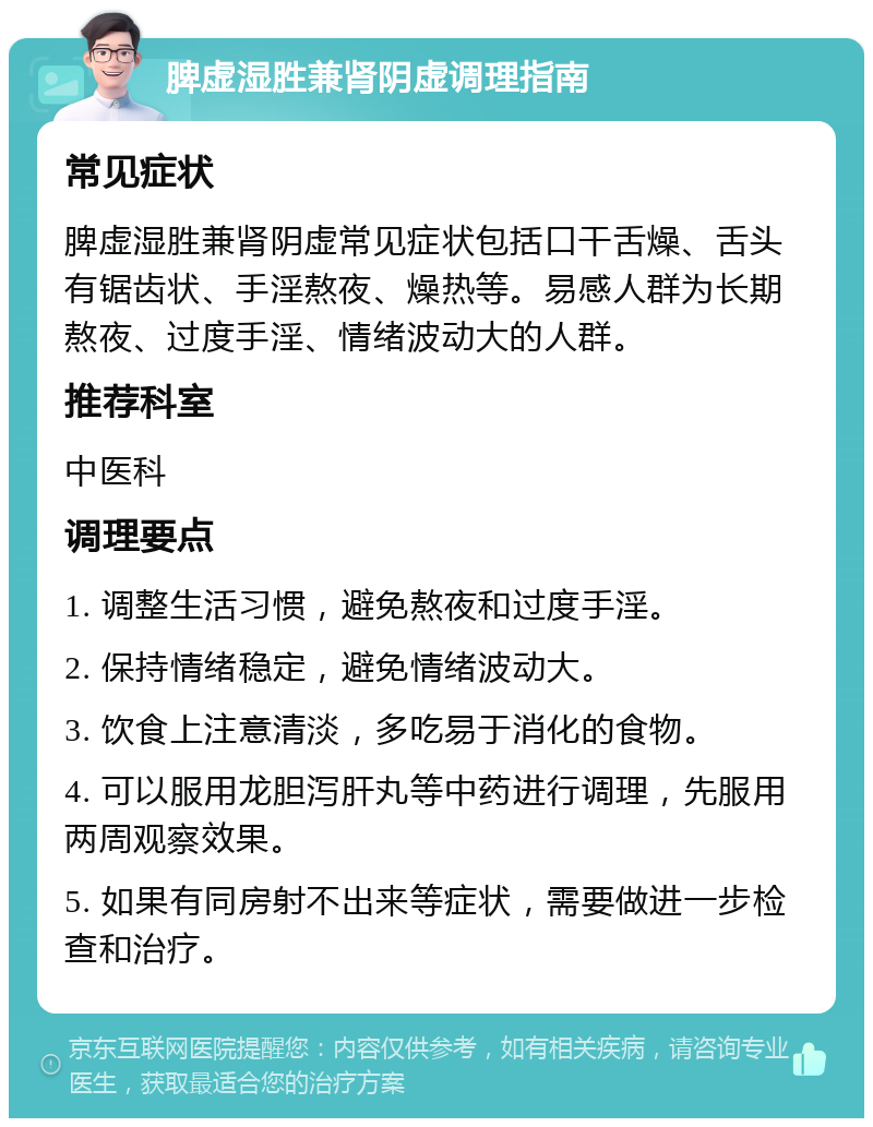 脾虚湿胜兼肾阴虚调理指南 常见症状 脾虚湿胜兼肾阴虚常见症状包括口干舌燥、舌头有锯齿状、手淫熬夜、燥热等。易感人群为长期熬夜、过度手淫、情绪波动大的人群。 推荐科室 中医科 调理要点 1. 调整生活习惯，避免熬夜和过度手淫。 2. 保持情绪稳定，避免情绪波动大。 3. 饮食上注意清淡，多吃易于消化的食物。 4. 可以服用龙胆泻肝丸等中药进行调理，先服用两周观察效果。 5. 如果有同房射不出来等症状，需要做进一步检查和治疗。