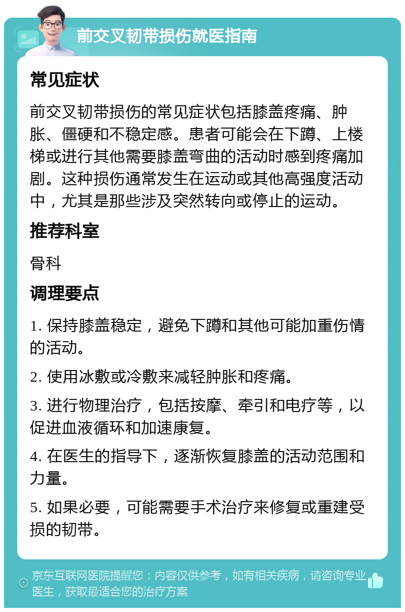 前交叉韧带损伤就医指南 常见症状 前交叉韧带损伤的常见症状包括膝盖疼痛、肿胀、僵硬和不稳定感。患者可能会在下蹲、上楼梯或进行其他需要膝盖弯曲的活动时感到疼痛加剧。这种损伤通常发生在运动或其他高强度活动中，尤其是那些涉及突然转向或停止的运动。 推荐科室 骨科 调理要点 1. 保持膝盖稳定，避免下蹲和其他可能加重伤情的活动。 2. 使用冰敷或冷敷来减轻肿胀和疼痛。 3. 进行物理治疗，包括按摩、牵引和电疗等，以促进血液循环和加速康复。 4. 在医生的指导下，逐渐恢复膝盖的活动范围和力量。 5. 如果必要，可能需要手术治疗来修复或重建受损的韧带。