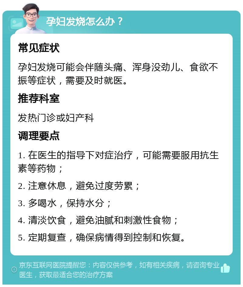 孕妇发烧怎么办？ 常见症状 孕妇发烧可能会伴随头痛、浑身没劲儿、食欲不振等症状，需要及时就医。 推荐科室 发热门诊或妇产科 调理要点 1. 在医生的指导下对症治疗，可能需要服用抗生素等药物； 2. 注意休息，避免过度劳累； 3. 多喝水，保持水分； 4. 清淡饮食，避免油腻和刺激性食物； 5. 定期复查，确保病情得到控制和恢复。