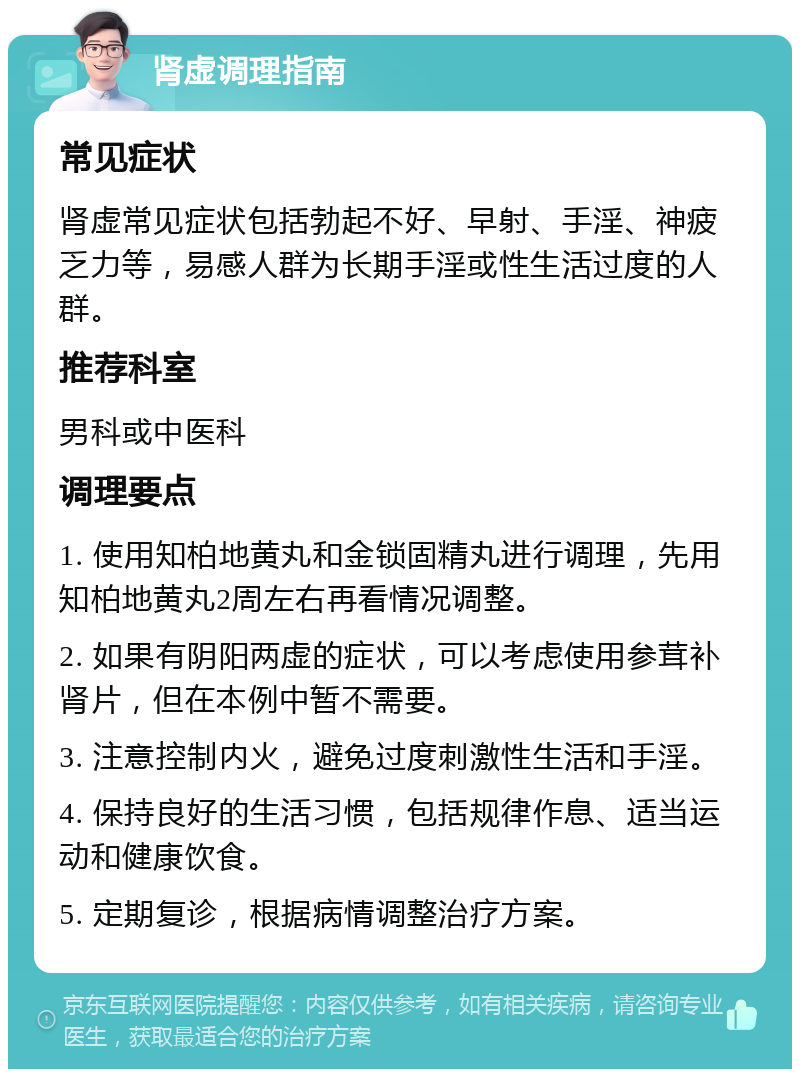 肾虚调理指南 常见症状 肾虚常见症状包括勃起不好、早射、手淫、神疲乏力等，易感人群为长期手淫或性生活过度的人群。 推荐科室 男科或中医科 调理要点 1. 使用知柏地黄丸和金锁固精丸进行调理，先用知柏地黄丸2周左右再看情况调整。 2. 如果有阴阳两虚的症状，可以考虑使用参茸补肾片，但在本例中暂不需要。 3. 注意控制内火，避免过度刺激性生活和手淫。 4. 保持良好的生活习惯，包括规律作息、适当运动和健康饮食。 5. 定期复诊，根据病情调整治疗方案。