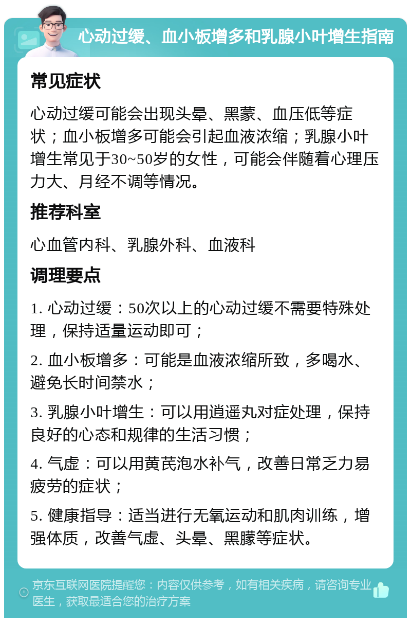 心动过缓、血小板增多和乳腺小叶增生指南 常见症状 心动过缓可能会出现头晕、黑蒙、血压低等症状；血小板增多可能会引起血液浓缩；乳腺小叶增生常见于30~50岁的女性，可能会伴随着心理压力大、月经不调等情况。 推荐科室 心血管内科、乳腺外科、血液科 调理要点 1. 心动过缓：50次以上的心动过缓不需要特殊处理，保持适量运动即可； 2. 血小板增多：可能是血液浓缩所致，多喝水、避免长时间禁水； 3. 乳腺小叶增生：可以用逍遥丸对症处理，保持良好的心态和规律的生活习惯； 4. 气虚：可以用黄芪泡水补气，改善日常乏力易疲劳的症状； 5. 健康指导：适当进行无氧运动和肌肉训练，增强体质，改善气虚、头晕、黑朦等症状。