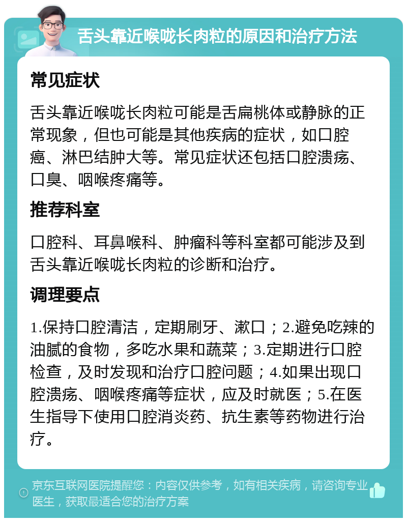 舌头靠近喉咙长肉粒的原因和治疗方法 常见症状 舌头靠近喉咙长肉粒可能是舌扁桃体或静脉的正常现象，但也可能是其他疾病的症状，如口腔癌、淋巴结肿大等。常见症状还包括口腔溃疡、口臭、咽喉疼痛等。 推荐科室 口腔科、耳鼻喉科、肿瘤科等科室都可能涉及到舌头靠近喉咙长肉粒的诊断和治疗。 调理要点 1.保持口腔清洁，定期刷牙、漱口；2.避免吃辣的油腻的食物，多吃水果和蔬菜；3.定期进行口腔检查，及时发现和治疗口腔问题；4.如果出现口腔溃疡、咽喉疼痛等症状，应及时就医；5.在医生指导下使用口腔消炎药、抗生素等药物进行治疗。