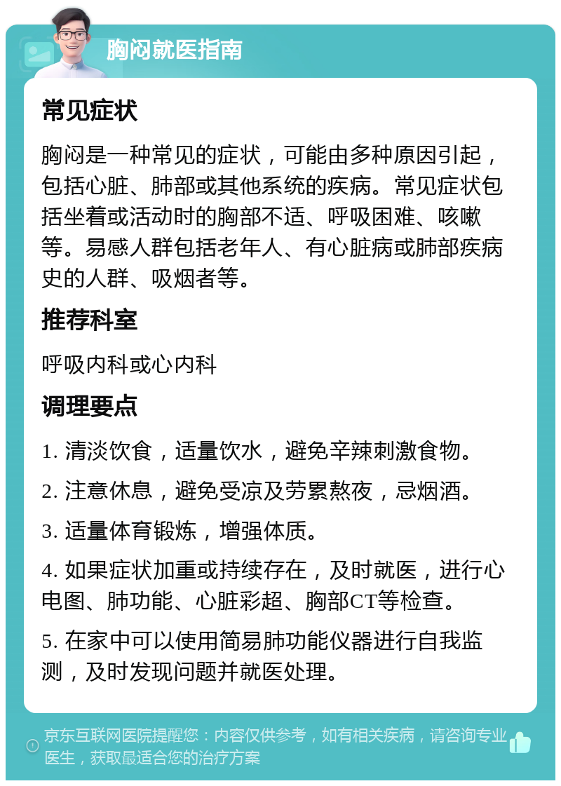 胸闷就医指南 常见症状 胸闷是一种常见的症状，可能由多种原因引起，包括心脏、肺部或其他系统的疾病。常见症状包括坐着或活动时的胸部不适、呼吸困难、咳嗽等。易感人群包括老年人、有心脏病或肺部疾病史的人群、吸烟者等。 推荐科室 呼吸内科或心内科 调理要点 1. 清淡饮食，适量饮水，避免辛辣刺激食物。 2. 注意休息，避免受凉及劳累熬夜，忌烟酒。 3. 适量体育锻炼，增强体质。 4. 如果症状加重或持续存在，及时就医，进行心电图、肺功能、心脏彩超、胸部CT等检查。 5. 在家中可以使用简易肺功能仪器进行自我监测，及时发现问题并就医处理。