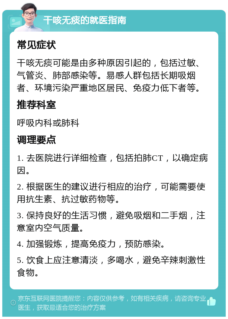 干咳无痰的就医指南 常见症状 干咳无痰可能是由多种原因引起的，包括过敏、气管炎、肺部感染等。易感人群包括长期吸烟者、环境污染严重地区居民、免疫力低下者等。 推荐科室 呼吸内科或肺科 调理要点 1. 去医院进行详细检查，包括拍肺CT，以确定病因。 2. 根据医生的建议进行相应的治疗，可能需要使用抗生素、抗过敏药物等。 3. 保持良好的生活习惯，避免吸烟和二手烟，注意室内空气质量。 4. 加强锻炼，提高免疫力，预防感染。 5. 饮食上应注意清淡，多喝水，避免辛辣刺激性食物。