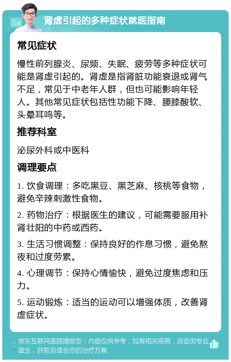 肾虚引起的多种症状就医指南 常见症状 慢性前列腺炎、尿频、失眠、疲劳等多种症状可能是肾虚引起的。肾虚是指肾脏功能衰退或肾气不足，常见于中老年人群，但也可能影响年轻人。其他常见症状包括性功能下降、腰膝酸软、头晕耳鸣等。 推荐科室 泌尿外科或中医科 调理要点 1. 饮食调理：多吃黑豆、黑芝麻、核桃等食物，避免辛辣刺激性食物。 2. 药物治疗：根据医生的建议，可能需要服用补肾壮阳的中药或西药。 3. 生活习惯调整：保持良好的作息习惯，避免熬夜和过度劳累。 4. 心理调节：保持心情愉快，避免过度焦虑和压力。 5. 运动锻炼：适当的运动可以增强体质，改善肾虚症状。