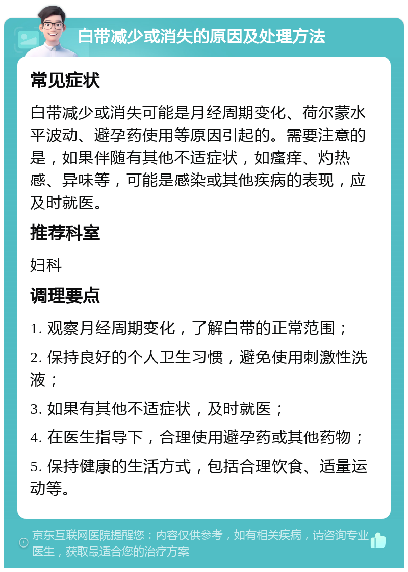 白带减少或消失的原因及处理方法 常见症状 白带减少或消失可能是月经周期变化、荷尔蒙水平波动、避孕药使用等原因引起的。需要注意的是，如果伴随有其他不适症状，如瘙痒、灼热感、异味等，可能是感染或其他疾病的表现，应及时就医。 推荐科室 妇科 调理要点 1. 观察月经周期变化，了解白带的正常范围； 2. 保持良好的个人卫生习惯，避免使用刺激性洗液； 3. 如果有其他不适症状，及时就医； 4. 在医生指导下，合理使用避孕药或其他药物； 5. 保持健康的生活方式，包括合理饮食、适量运动等。