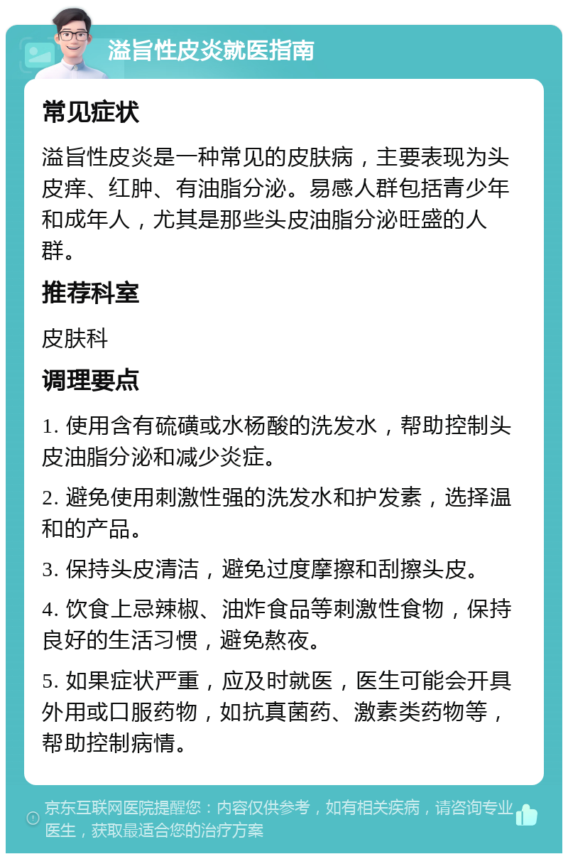 溢旨性皮炎就医指南 常见症状 溢旨性皮炎是一种常见的皮肤病，主要表现为头皮痒、红肿、有油脂分泌。易感人群包括青少年和成年人，尤其是那些头皮油脂分泌旺盛的人群。 推荐科室 皮肤科 调理要点 1. 使用含有硫磺或水杨酸的洗发水，帮助控制头皮油脂分泌和减少炎症。 2. 避免使用刺激性强的洗发水和护发素，选择温和的产品。 3. 保持头皮清洁，避免过度摩擦和刮擦头皮。 4. 饮食上忌辣椒、油炸食品等刺激性食物，保持良好的生活习惯，避免熬夜。 5. 如果症状严重，应及时就医，医生可能会开具外用或口服药物，如抗真菌药、激素类药物等，帮助控制病情。