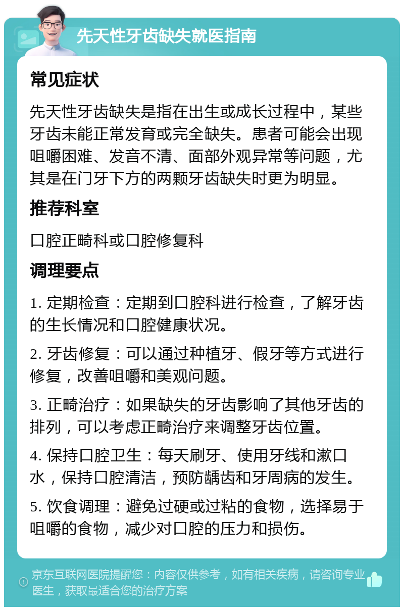 先天性牙齿缺失就医指南 常见症状 先天性牙齿缺失是指在出生或成长过程中，某些牙齿未能正常发育或完全缺失。患者可能会出现咀嚼困难、发音不清、面部外观异常等问题，尤其是在门牙下方的两颗牙齿缺失时更为明显。 推荐科室 口腔正畸科或口腔修复科 调理要点 1. 定期检查：定期到口腔科进行检查，了解牙齿的生长情况和口腔健康状况。 2. 牙齿修复：可以通过种植牙、假牙等方式进行修复，改善咀嚼和美观问题。 3. 正畸治疗：如果缺失的牙齿影响了其他牙齿的排列，可以考虑正畸治疗来调整牙齿位置。 4. 保持口腔卫生：每天刷牙、使用牙线和漱口水，保持口腔清洁，预防龋齿和牙周病的发生。 5. 饮食调理：避免过硬或过粘的食物，选择易于咀嚼的食物，减少对口腔的压力和损伤。