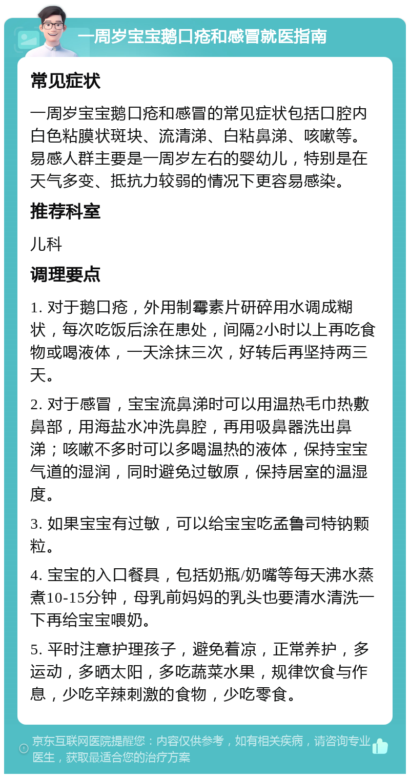 一周岁宝宝鹅口疮和感冒就医指南 常见症状 一周岁宝宝鹅口疮和感冒的常见症状包括口腔内白色粘膜状斑块、流清涕、白粘鼻涕、咳嗽等。易感人群主要是一周岁左右的婴幼儿，特别是在天气多变、抵抗力较弱的情况下更容易感染。 推荐科室 儿科 调理要点 1. 对于鹅口疮，外用制霉素片研碎用水调成糊状，每次吃饭后涂在患处，间隔2小时以上再吃食物或喝液体，一天涂抹三次，好转后再坚持两三天。 2. 对于感冒，宝宝流鼻涕时可以用温热毛巾热敷鼻部，用海盐水冲洗鼻腔，再用吸鼻器洗出鼻涕；咳嗽不多时可以多喝温热的液体，保持宝宝气道的湿润，同时避免过敏原，保持居室的温湿度。 3. 如果宝宝有过敏，可以给宝宝吃孟鲁司特钠颗粒。 4. 宝宝的入口餐具，包括奶瓶/奶嘴等每天沸水蒸煮10-15分钟，母乳前妈妈的乳头也要清水清洗一下再给宝宝喂奶。 5. 平时注意护理孩子，避免着凉，正常养护，多运动，多晒太阳，多吃蔬菜水果，规律饮食与作息，少吃辛辣刺激的食物，少吃零食。