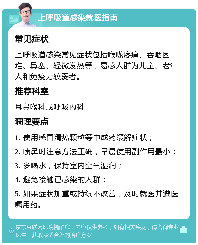 上呼吸道感染就医指南 常见症状 上呼吸道感染常见症状包括喉咙疼痛、吞咽困难、鼻塞、轻微发热等，易感人群为儿童、老年人和免疫力较弱者。 推荐科室 耳鼻喉科或呼吸内科 调理要点 1. 使用感冒清热颗粒等中成药缓解症状； 2. 喷鼻时注意方法正确，早晨使用副作用最小； 3. 多喝水，保持室内空气湿润； 4. 避免接触已感染的人群； 5. 如果症状加重或持续不改善，及时就医并遵医嘱用药。