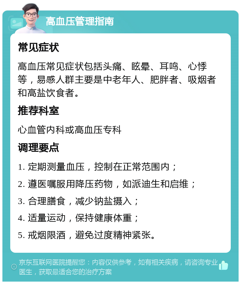 高血压管理指南 常见症状 高血压常见症状包括头痛、眩晕、耳鸣、心悸等，易感人群主要是中老年人、肥胖者、吸烟者和高盐饮食者。 推荐科室 心血管内科或高血压专科 调理要点 1. 定期测量血压，控制在正常范围内； 2. 遵医嘱服用降压药物，如派迪生和启维； 3. 合理膳食，减少钠盐摄入； 4. 适量运动，保持健康体重； 5. 戒烟限酒，避免过度精神紧张。