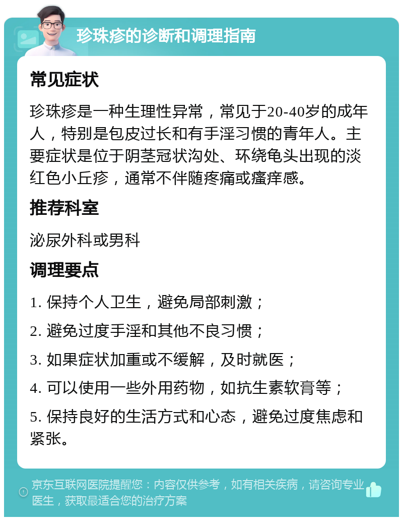 珍珠疹的诊断和调理指南 常见症状 珍珠疹是一种生理性异常，常见于20-40岁的成年人，特别是包皮过长和有手淫习惯的青年人。主要症状是位于阴茎冠状沟处、环绕龟头出现的淡红色小丘疹，通常不伴随疼痛或瘙痒感。 推荐科室 泌尿外科或男科 调理要点 1. 保持个人卫生，避免局部刺激； 2. 避免过度手淫和其他不良习惯； 3. 如果症状加重或不缓解，及时就医； 4. 可以使用一些外用药物，如抗生素软膏等； 5. 保持良好的生活方式和心态，避免过度焦虑和紧张。