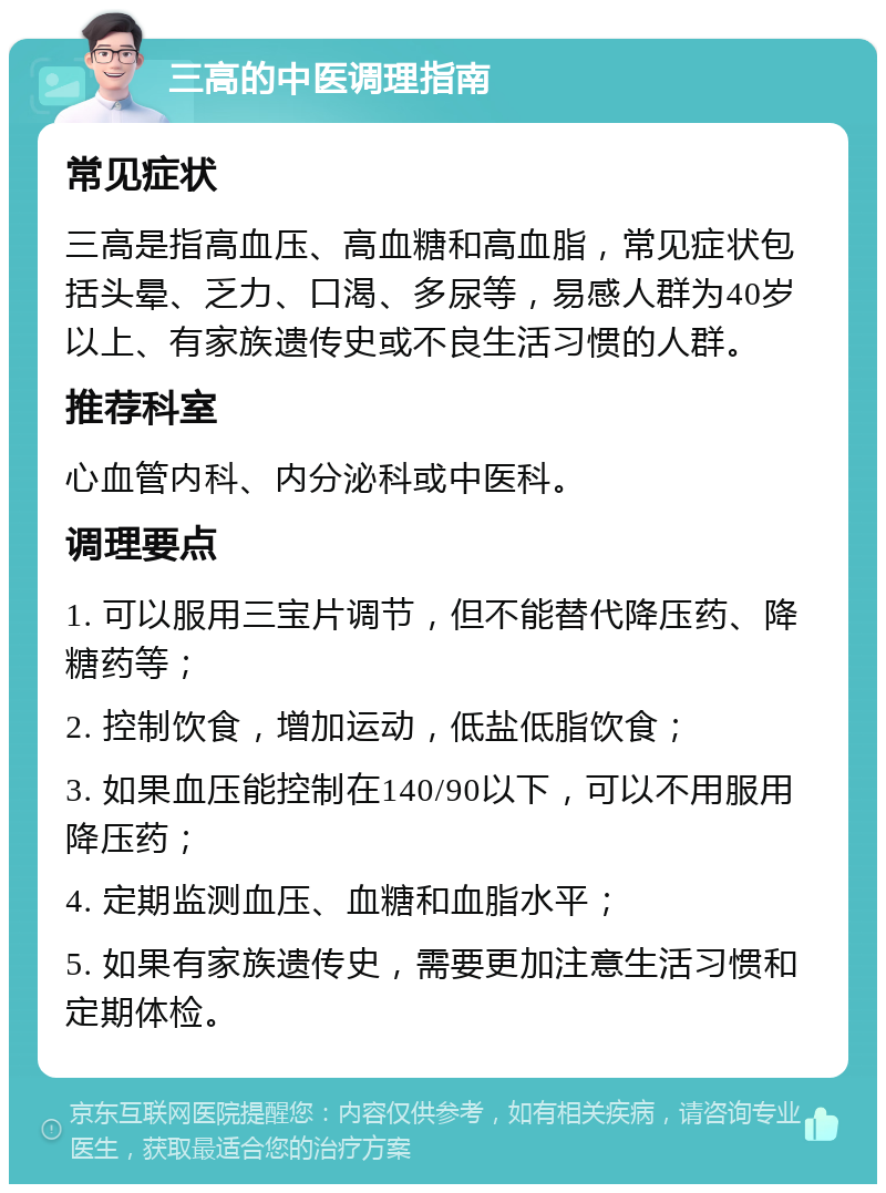 三高的中医调理指南 常见症状 三高是指高血压、高血糖和高血脂，常见症状包括头晕、乏力、口渴、多尿等，易感人群为40岁以上、有家族遗传史或不良生活习惯的人群。 推荐科室 心血管内科、内分泌科或中医科。 调理要点 1. 可以服用三宝片调节，但不能替代降压药、降糖药等； 2. 控制饮食，增加运动，低盐低脂饮食； 3. 如果血压能控制在140/90以下，可以不用服用降压药； 4. 定期监测血压、血糖和血脂水平； 5. 如果有家族遗传史，需要更加注意生活习惯和定期体检。