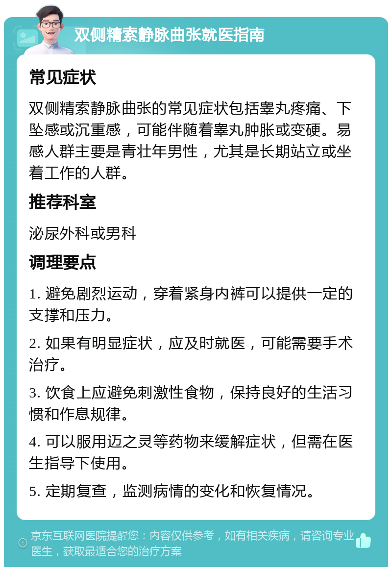 双侧精索静脉曲张就医指南 常见症状 双侧精索静脉曲张的常见症状包括睾丸疼痛、下坠感或沉重感，可能伴随着睾丸肿胀或变硬。易感人群主要是青壮年男性，尤其是长期站立或坐着工作的人群。 推荐科室 泌尿外科或男科 调理要点 1. 避免剧烈运动，穿着紧身内裤可以提供一定的支撑和压力。 2. 如果有明显症状，应及时就医，可能需要手术治疗。 3. 饮食上应避免刺激性食物，保持良好的生活习惯和作息规律。 4. 可以服用迈之灵等药物来缓解症状，但需在医生指导下使用。 5. 定期复查，监测病情的变化和恢复情况。