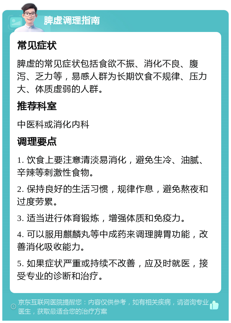 脾虚调理指南 常见症状 脾虚的常见症状包括食欲不振、消化不良、腹泻、乏力等，易感人群为长期饮食不规律、压力大、体质虚弱的人群。 推荐科室 中医科或消化内科 调理要点 1. 饮食上要注意清淡易消化，避免生冷、油腻、辛辣等刺激性食物。 2. 保持良好的生活习惯，规律作息，避免熬夜和过度劳累。 3. 适当进行体育锻炼，增强体质和免疫力。 4. 可以服用麒麟丸等中成药来调理脾胃功能，改善消化吸收能力。 5. 如果症状严重或持续不改善，应及时就医，接受专业的诊断和治疗。