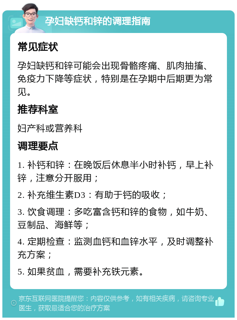 孕妇缺钙和锌的调理指南 常见症状 孕妇缺钙和锌可能会出现骨骼疼痛、肌肉抽搐、免疫力下降等症状，特别是在孕期中后期更为常见。 推荐科室 妇产科或营养科 调理要点 1. 补钙和锌：在晚饭后休息半小时补钙，早上补锌，注意分开服用； 2. 补充维生素D3：有助于钙的吸收； 3. 饮食调理：多吃富含钙和锌的食物，如牛奶、豆制品、海鲜等； 4. 定期检查：监测血钙和血锌水平，及时调整补充方案； 5. 如果贫血，需要补充铁元素。