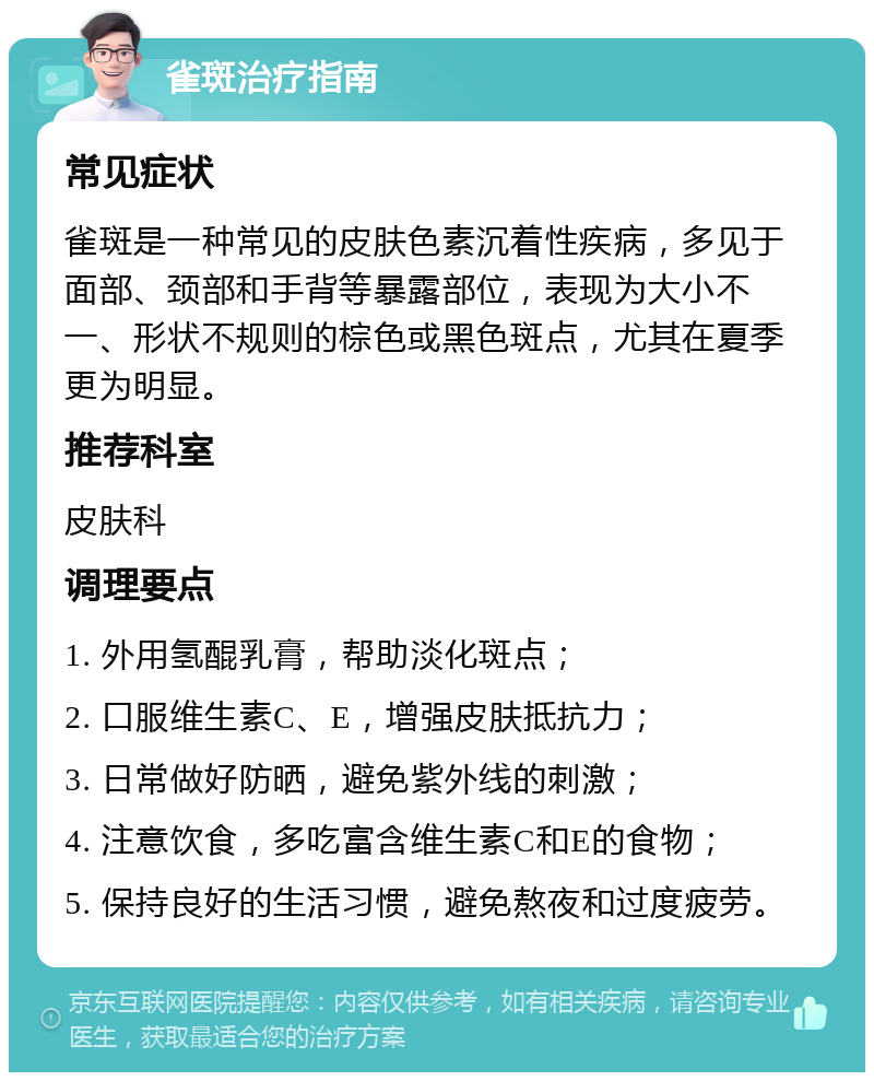 雀斑治疗指南 常见症状 雀斑是一种常见的皮肤色素沉着性疾病，多见于面部、颈部和手背等暴露部位，表现为大小不一、形状不规则的棕色或黑色斑点，尤其在夏季更为明显。 推荐科室 皮肤科 调理要点 1. 外用氢醌乳膏，帮助淡化斑点； 2. 口服维生素C、E，增强皮肤抵抗力； 3. 日常做好防晒，避免紫外线的刺激； 4. 注意饮食，多吃富含维生素C和E的食物； 5. 保持良好的生活习惯，避免熬夜和过度疲劳。