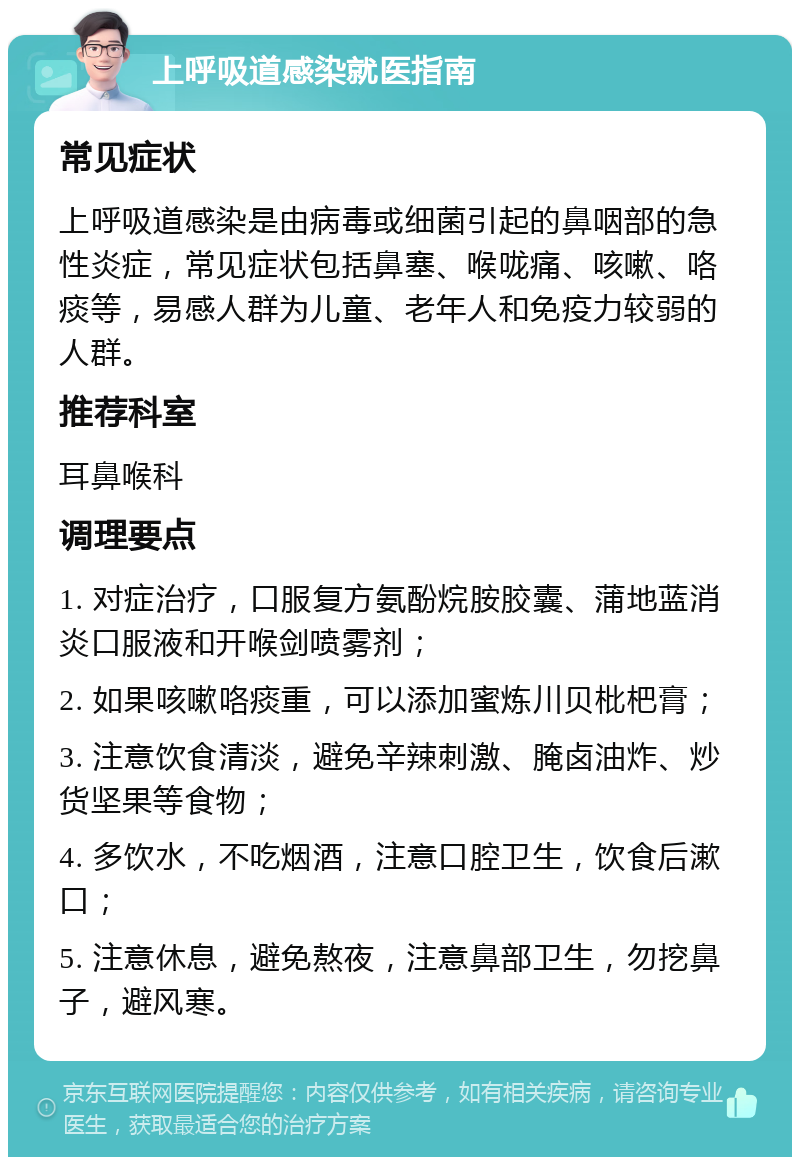 上呼吸道感染就医指南 常见症状 上呼吸道感染是由病毒或细菌引起的鼻咽部的急性炎症，常见症状包括鼻塞、喉咙痛、咳嗽、咯痰等，易感人群为儿童、老年人和免疫力较弱的人群。 推荐科室 耳鼻喉科 调理要点 1. 对症治疗，口服复方氨酚烷胺胶囊、蒲地蓝消炎口服液和开喉剑喷雾剂； 2. 如果咳嗽咯痰重，可以添加蜜炼川贝枇杷膏； 3. 注意饮食清淡，避免辛辣刺激、腌卤油炸、炒货坚果等食物； 4. 多饮水，不吃烟酒，注意口腔卫生，饮食后漱口； 5. 注意休息，避免熬夜，注意鼻部卫生，勿挖鼻子，避风寒。