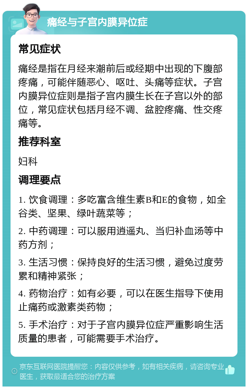 痛经与子宫内膜异位症 常见症状 痛经是指在月经来潮前后或经期中出现的下腹部疼痛，可能伴随恶心、呕吐、头痛等症状。子宫内膜异位症则是指子宫内膜生长在子宫以外的部位，常见症状包括月经不调、盆腔疼痛、性交疼痛等。 推荐科室 妇科 调理要点 1. 饮食调理：多吃富含维生素B和E的食物，如全谷类、坚果、绿叶蔬菜等； 2. 中药调理：可以服用逍遥丸、当归补血汤等中药方剂； 3. 生活习惯：保持良好的生活习惯，避免过度劳累和精神紧张； 4. 药物治疗：如有必要，可以在医生指导下使用止痛药或激素类药物； 5. 手术治疗：对于子宫内膜异位症严重影响生活质量的患者，可能需要手术治疗。