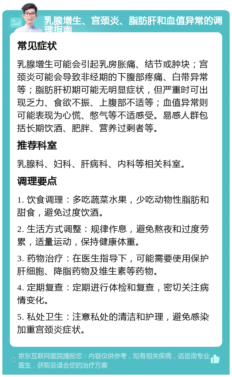 乳腺增生、宫颈炎、脂肪肝和血值异常的调理指南 常见症状 乳腺增生可能会引起乳房胀痛、结节或肿块；宫颈炎可能会导致非经期的下腹部疼痛、白带异常等；脂肪肝初期可能无明显症状，但严重时可出现乏力、食欲不振、上腹部不适等；血值异常则可能表现为心慌、憋气等不适感受。易感人群包括长期饮酒、肥胖、营养过剩者等。 推荐科室 乳腺科、妇科、肝病科、内科等相关科室。 调理要点 1. 饮食调理：多吃蔬菜水果，少吃动物性脂肪和甜食，避免过度饮酒。 2. 生活方式调整：规律作息，避免熬夜和过度劳累，适量运动，保持健康体重。 3. 药物治疗：在医生指导下，可能需要使用保护肝细胞、降脂药物及维生素等药物。 4. 定期复查：定期进行体检和复查，密切关注病情变化。 5. 私处卫生：注意私处的清洁和护理，避免感染加重宫颈炎症状。