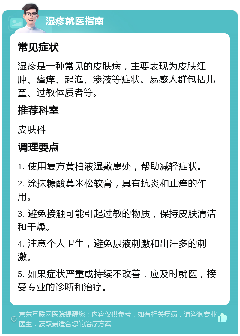 湿疹就医指南 常见症状 湿疹是一种常见的皮肤病，主要表现为皮肤红肿、瘙痒、起泡、渗液等症状。易感人群包括儿童、过敏体质者等。 推荐科室 皮肤科 调理要点 1. 使用复方黄柏液湿敷患处，帮助减轻症状。 2. 涂抹糠酸莫米松软膏，具有抗炎和止痒的作用。 3. 避免接触可能引起过敏的物质，保持皮肤清洁和干燥。 4. 注意个人卫生，避免尿液刺激和出汗多的刺激。 5. 如果症状严重或持续不改善，应及时就医，接受专业的诊断和治疗。