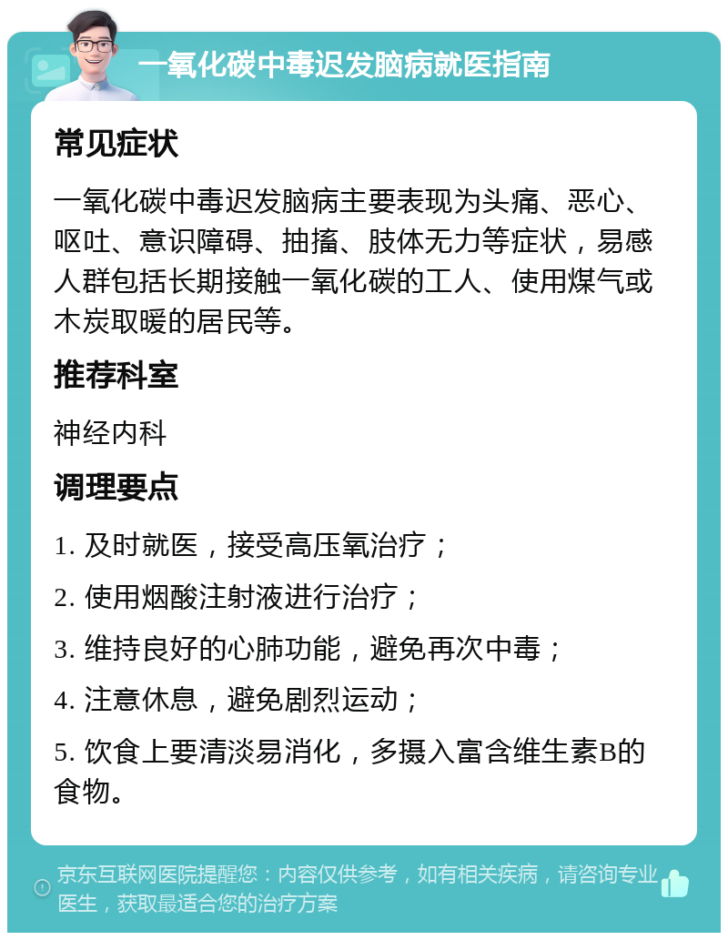 一氧化碳中毒迟发脑病就医指南 常见症状 一氧化碳中毒迟发脑病主要表现为头痛、恶心、呕吐、意识障碍、抽搐、肢体无力等症状，易感人群包括长期接触一氧化碳的工人、使用煤气或木炭取暖的居民等。 推荐科室 神经内科 调理要点 1. 及时就医，接受高压氧治疗； 2. 使用烟酸注射液进行治疗； 3. 维持良好的心肺功能，避免再次中毒； 4. 注意休息，避免剧烈运动； 5. 饮食上要清淡易消化，多摄入富含维生素B的食物。