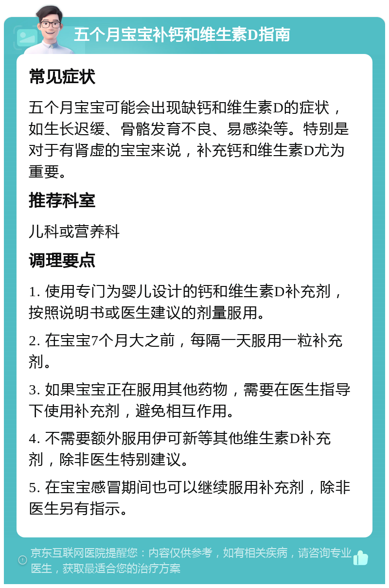 五个月宝宝补钙和维生素D指南 常见症状 五个月宝宝可能会出现缺钙和维生素D的症状，如生长迟缓、骨骼发育不良、易感染等。特别是对于有肾虚的宝宝来说，补充钙和维生素D尤为重要。 推荐科室 儿科或营养科 调理要点 1. 使用专门为婴儿设计的钙和维生素D补充剂，按照说明书或医生建议的剂量服用。 2. 在宝宝7个月大之前，每隔一天服用一粒补充剂。 3. 如果宝宝正在服用其他药物，需要在医生指导下使用补充剂，避免相互作用。 4. 不需要额外服用伊可新等其他维生素D补充剂，除非医生特别建议。 5. 在宝宝感冒期间也可以继续服用补充剂，除非医生另有指示。