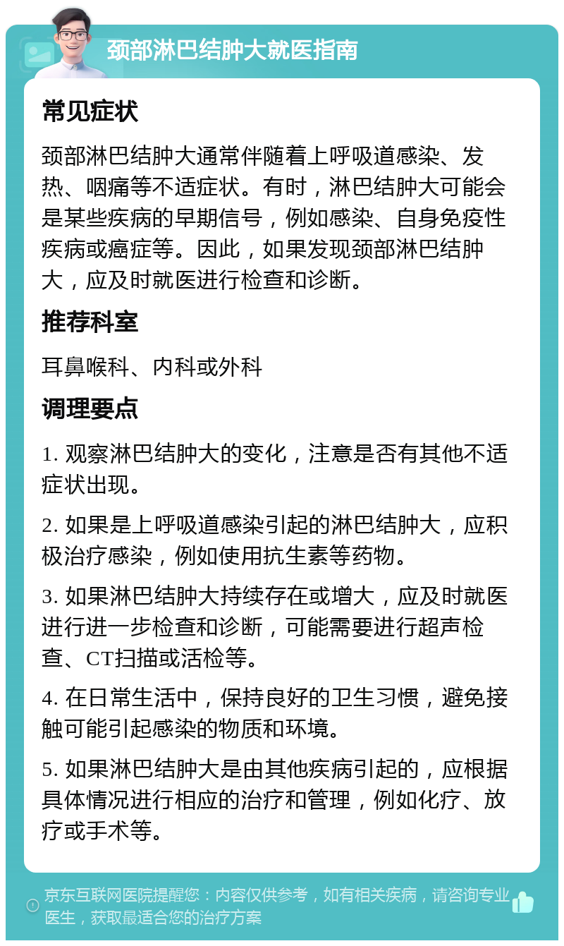 颈部淋巴结肿大就医指南 常见症状 颈部淋巴结肿大通常伴随着上呼吸道感染、发热、咽痛等不适症状。有时，淋巴结肿大可能会是某些疾病的早期信号，例如感染、自身免疫性疾病或癌症等。因此，如果发现颈部淋巴结肿大，应及时就医进行检查和诊断。 推荐科室 耳鼻喉科、内科或外科 调理要点 1. 观察淋巴结肿大的变化，注意是否有其他不适症状出现。 2. 如果是上呼吸道感染引起的淋巴结肿大，应积极治疗感染，例如使用抗生素等药物。 3. 如果淋巴结肿大持续存在或增大，应及时就医进行进一步检查和诊断，可能需要进行超声检查、CT扫描或活检等。 4. 在日常生活中，保持良好的卫生习惯，避免接触可能引起感染的物质和环境。 5. 如果淋巴结肿大是由其他疾病引起的，应根据具体情况进行相应的治疗和管理，例如化疗、放疗或手术等。