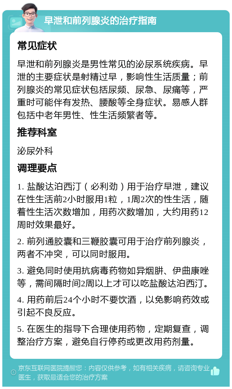 早泄和前列腺炎的治疗指南 常见症状 早泄和前列腺炎是男性常见的泌尿系统疾病。早泄的主要症状是射精过早，影响性生活质量；前列腺炎的常见症状包括尿频、尿急、尿痛等，严重时可能伴有发热、腰酸等全身症状。易感人群包括中老年男性、性生活频繁者等。 推荐科室 泌尿外科 调理要点 1. 盐酸达泊西汀（必利劲）用于治疗早泄，建议在性生活前2小时服用1粒，1周2次的性生活，随着性生活次数增加，用药次数增加，大约用药12周时效果最好。 2. 前列通胶囊和三鞭胶囊可用于治疗前列腺炎，两者不冲突，可以同时服用。 3. 避免同时使用抗病毒药物如异烟肼、伊曲康唑等，需间隔时间2周以上才可以吃盐酸达泊西汀。 4. 用药前后24个小时不要饮酒，以免影响药效或引起不良反应。 5. 在医生的指导下合理使用药物，定期复查，调整治疗方案，避免自行停药或更改用药剂量。