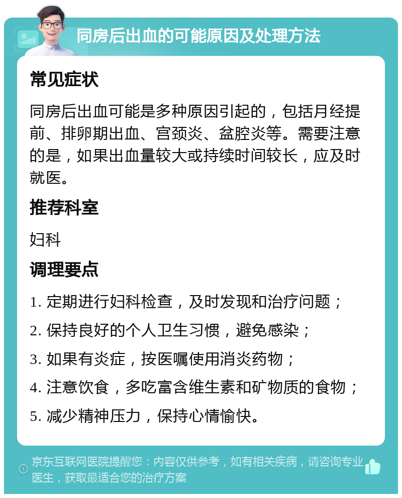 同房后出血的可能原因及处理方法 常见症状 同房后出血可能是多种原因引起的，包括月经提前、排卵期出血、宫颈炎、盆腔炎等。需要注意的是，如果出血量较大或持续时间较长，应及时就医。 推荐科室 妇科 调理要点 1. 定期进行妇科检查，及时发现和治疗问题； 2. 保持良好的个人卫生习惯，避免感染； 3. 如果有炎症，按医嘱使用消炎药物； 4. 注意饮食，多吃富含维生素和矿物质的食物； 5. 减少精神压力，保持心情愉快。