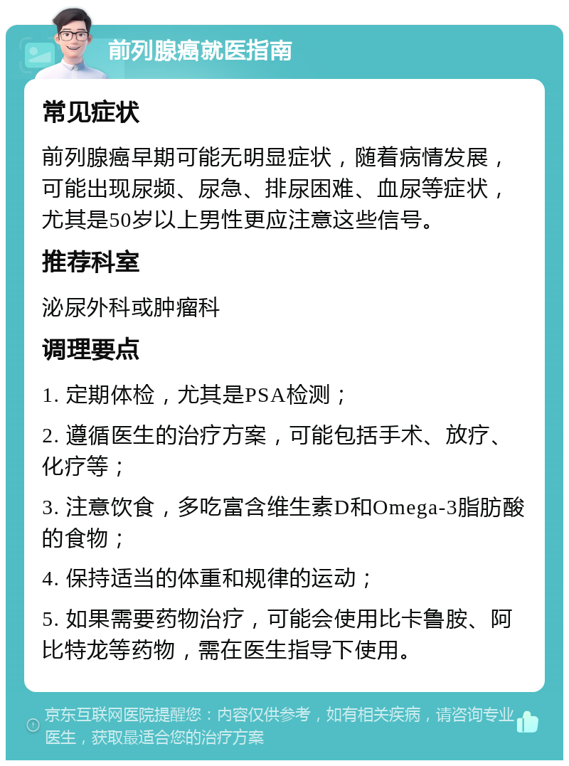 前列腺癌就医指南 常见症状 前列腺癌早期可能无明显症状，随着病情发展，可能出现尿频、尿急、排尿困难、血尿等症状，尤其是50岁以上男性更应注意这些信号。 推荐科室 泌尿外科或肿瘤科 调理要点 1. 定期体检，尤其是PSA检测； 2. 遵循医生的治疗方案，可能包括手术、放疗、化疗等； 3. 注意饮食，多吃富含维生素D和Omega-3脂肪酸的食物； 4. 保持适当的体重和规律的运动； 5. 如果需要药物治疗，可能会使用比卡鲁胺、阿比特龙等药物，需在医生指导下使用。