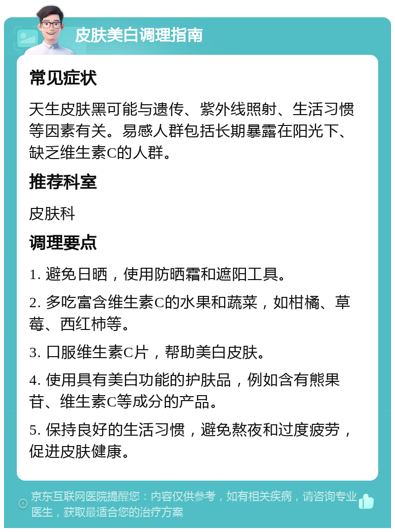 皮肤美白调理指南 常见症状 天生皮肤黑可能与遗传、紫外线照射、生活习惯等因素有关。易感人群包括长期暴露在阳光下、缺乏维生素C的人群。 推荐科室 皮肤科 调理要点 1. 避免日晒，使用防晒霜和遮阳工具。 2. 多吃富含维生素C的水果和蔬菜，如柑橘、草莓、西红柿等。 3. 口服维生素C片，帮助美白皮肤。 4. 使用具有美白功能的护肤品，例如含有熊果苷、维生素C等成分的产品。 5. 保持良好的生活习惯，避免熬夜和过度疲劳，促进皮肤健康。