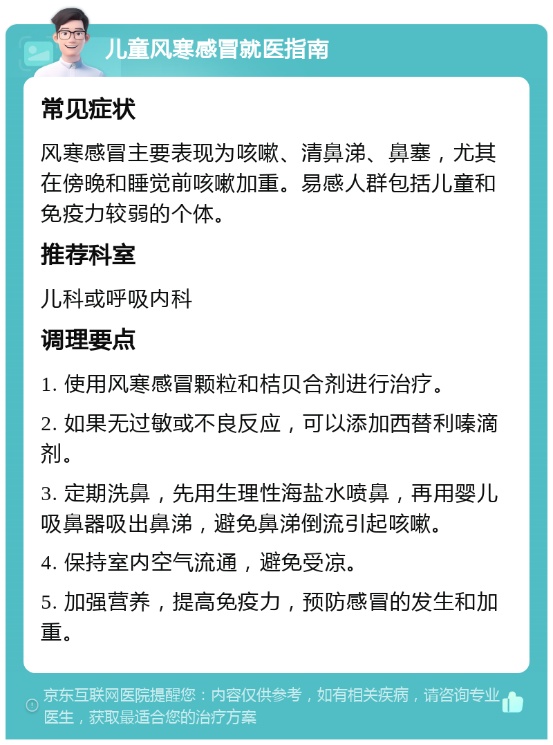 儿童风寒感冒就医指南 常见症状 风寒感冒主要表现为咳嗽、清鼻涕、鼻塞，尤其在傍晚和睡觉前咳嗽加重。易感人群包括儿童和免疫力较弱的个体。 推荐科室 儿科或呼吸内科 调理要点 1. 使用风寒感冒颗粒和桔贝合剂进行治疗。 2. 如果无过敏或不良反应，可以添加西替利嗪滴剂。 3. 定期洗鼻，先用生理性海盐水喷鼻，再用婴儿吸鼻器吸出鼻涕，避免鼻涕倒流引起咳嗽。 4. 保持室内空气流通，避免受凉。 5. 加强营养，提高免疫力，预防感冒的发生和加重。