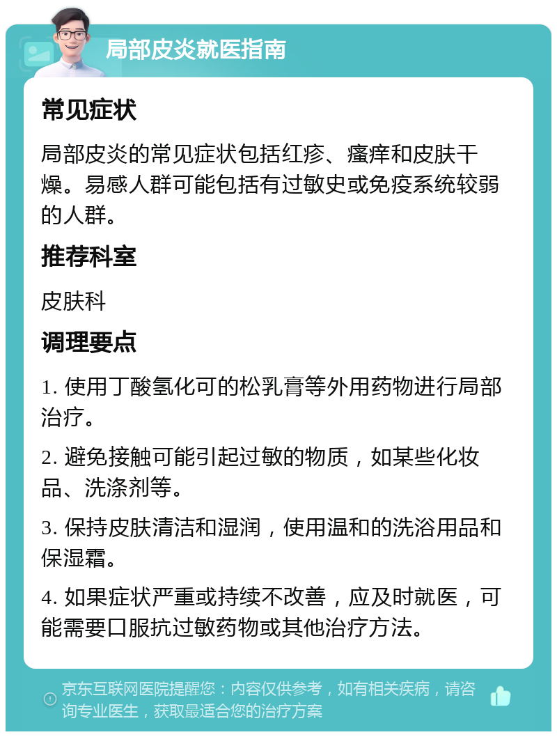 局部皮炎就医指南 常见症状 局部皮炎的常见症状包括红疹、瘙痒和皮肤干燥。易感人群可能包括有过敏史或免疫系统较弱的人群。 推荐科室 皮肤科 调理要点 1. 使用丁酸氢化可的松乳膏等外用药物进行局部治疗。 2. 避免接触可能引起过敏的物质，如某些化妆品、洗涤剂等。 3. 保持皮肤清洁和湿润，使用温和的洗浴用品和保湿霜。 4. 如果症状严重或持续不改善，应及时就医，可能需要口服抗过敏药物或其他治疗方法。