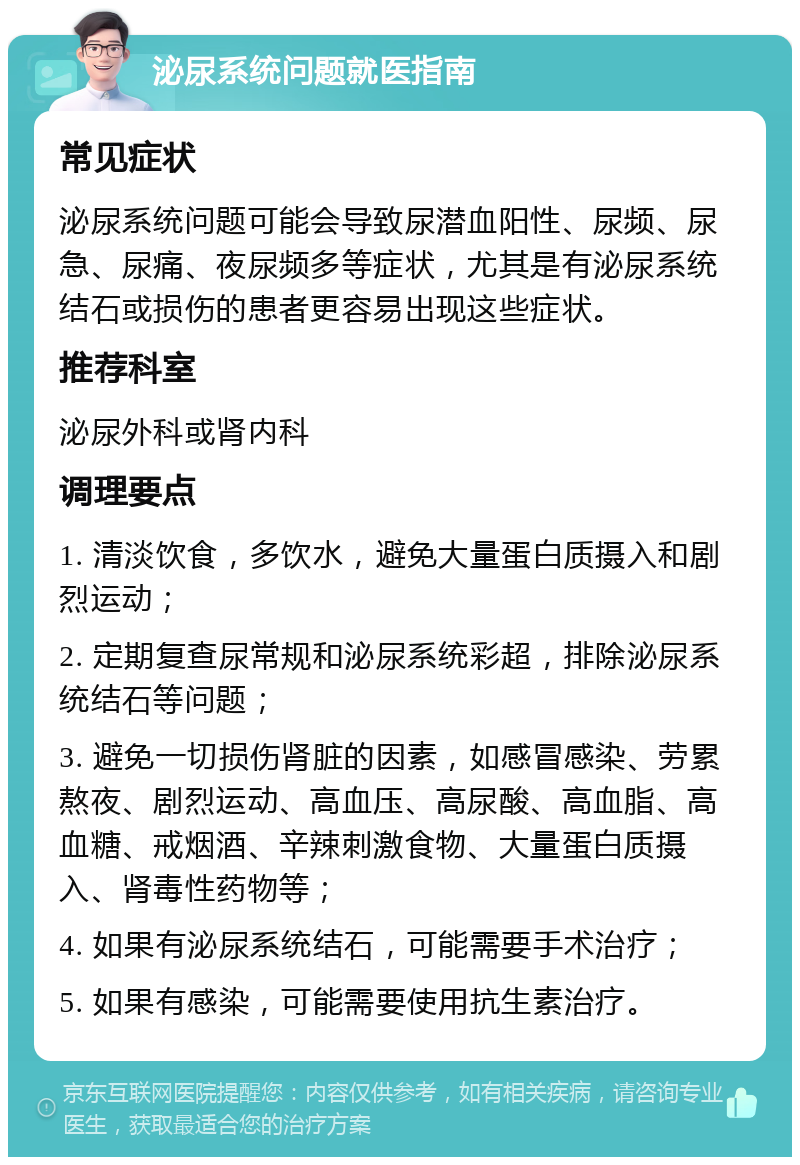 泌尿系统问题就医指南 常见症状 泌尿系统问题可能会导致尿潜血阳性、尿频、尿急、尿痛、夜尿频多等症状，尤其是有泌尿系统结石或损伤的患者更容易出现这些症状。 推荐科室 泌尿外科或肾内科 调理要点 1. 清淡饮食，多饮水，避免大量蛋白质摄入和剧烈运动； 2. 定期复查尿常规和泌尿系统彩超，排除泌尿系统结石等问题； 3. 避免一切损伤肾脏的因素，如感冒感染、劳累熬夜、剧烈运动、高血压、高尿酸、高血脂、高血糖、戒烟酒、辛辣刺激食物、大量蛋白质摄入、肾毒性药物等； 4. 如果有泌尿系统结石，可能需要手术治疗； 5. 如果有感染，可能需要使用抗生素治疗。