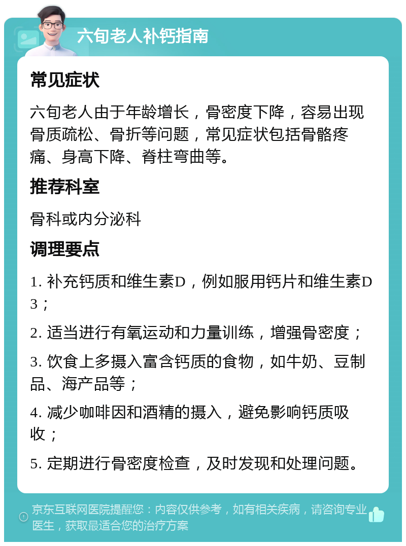 六旬老人补钙指南 常见症状 六旬老人由于年龄增长，骨密度下降，容易出现骨质疏松、骨折等问题，常见症状包括骨骼疼痛、身高下降、脊柱弯曲等。 推荐科室 骨科或内分泌科 调理要点 1. 补充钙质和维生素D，例如服用钙片和维生素D3； 2. 适当进行有氧运动和力量训练，增强骨密度； 3. 饮食上多摄入富含钙质的食物，如牛奶、豆制品、海产品等； 4. 减少咖啡因和酒精的摄入，避免影响钙质吸收； 5. 定期进行骨密度检查，及时发现和处理问题。