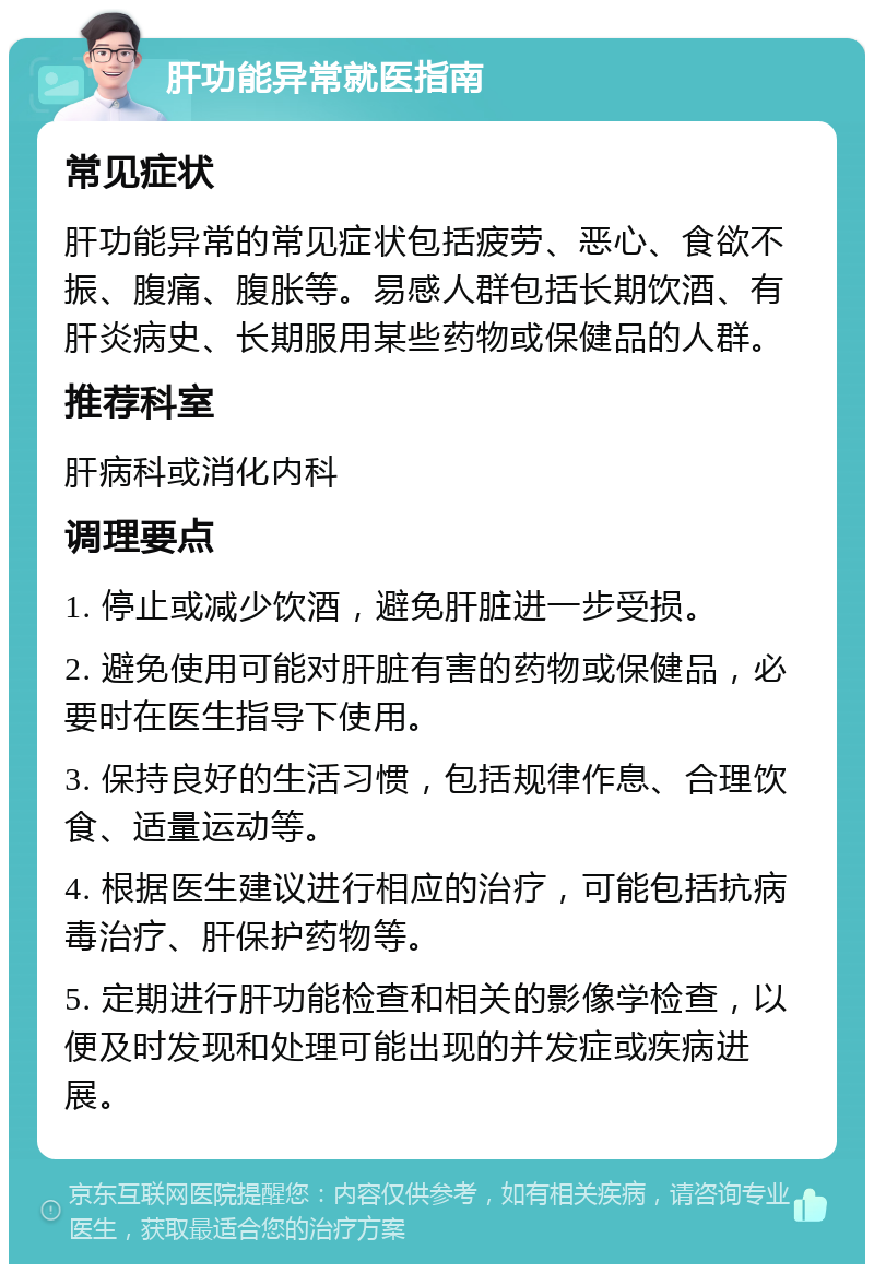 肝功能异常就医指南 常见症状 肝功能异常的常见症状包括疲劳、恶心、食欲不振、腹痛、腹胀等。易感人群包括长期饮酒、有肝炎病史、长期服用某些药物或保健品的人群。 推荐科室 肝病科或消化内科 调理要点 1. 停止或减少饮酒，避免肝脏进一步受损。 2. 避免使用可能对肝脏有害的药物或保健品，必要时在医生指导下使用。 3. 保持良好的生活习惯，包括规律作息、合理饮食、适量运动等。 4. 根据医生建议进行相应的治疗，可能包括抗病毒治疗、肝保护药物等。 5. 定期进行肝功能检查和相关的影像学检查，以便及时发现和处理可能出现的并发症或疾病进展。