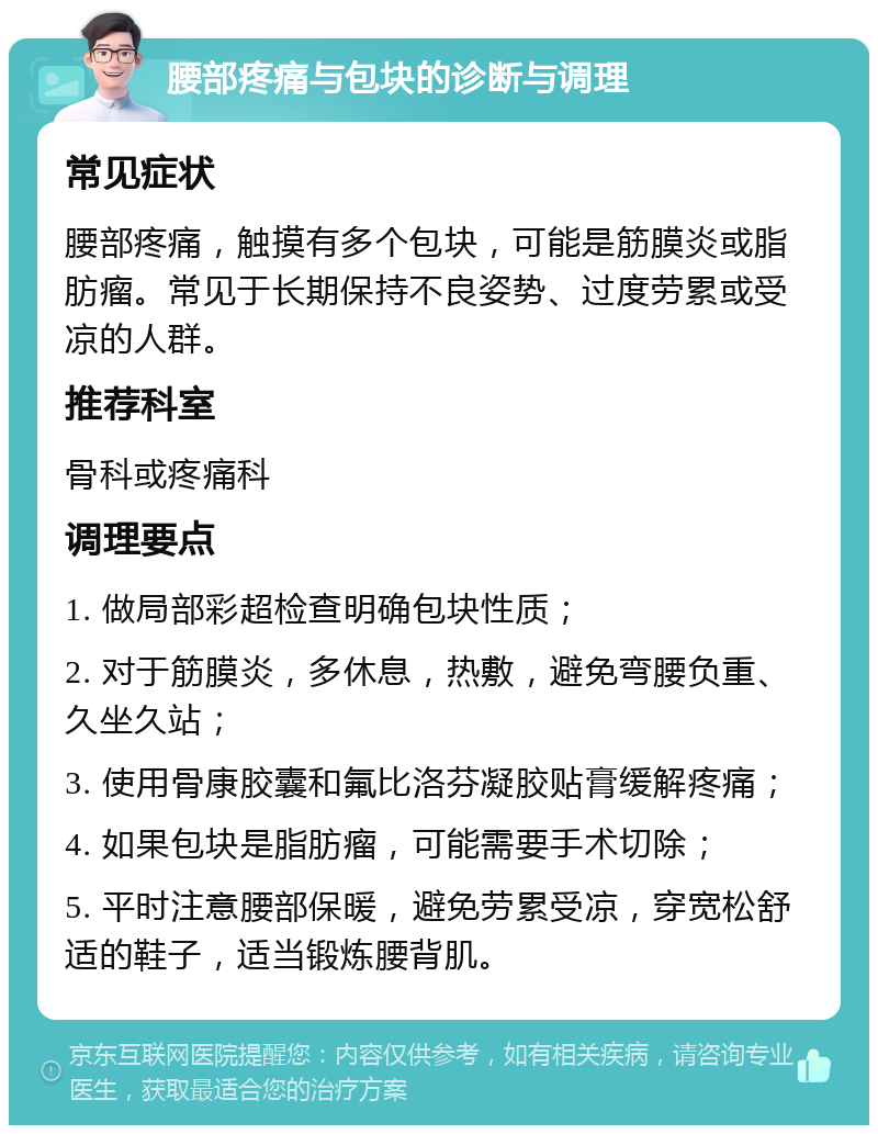 腰部疼痛与包块的诊断与调理 常见症状 腰部疼痛，触摸有多个包块，可能是筋膜炎或脂肪瘤。常见于长期保持不良姿势、过度劳累或受凉的人群。 推荐科室 骨科或疼痛科 调理要点 1. 做局部彩超检查明确包块性质； 2. 对于筋膜炎，多休息，热敷，避免弯腰负重、久坐久站； 3. 使用骨康胶囊和氟比洛芬凝胶贴膏缓解疼痛； 4. 如果包块是脂肪瘤，可能需要手术切除； 5. 平时注意腰部保暖，避免劳累受凉，穿宽松舒适的鞋子，适当锻炼腰背肌。