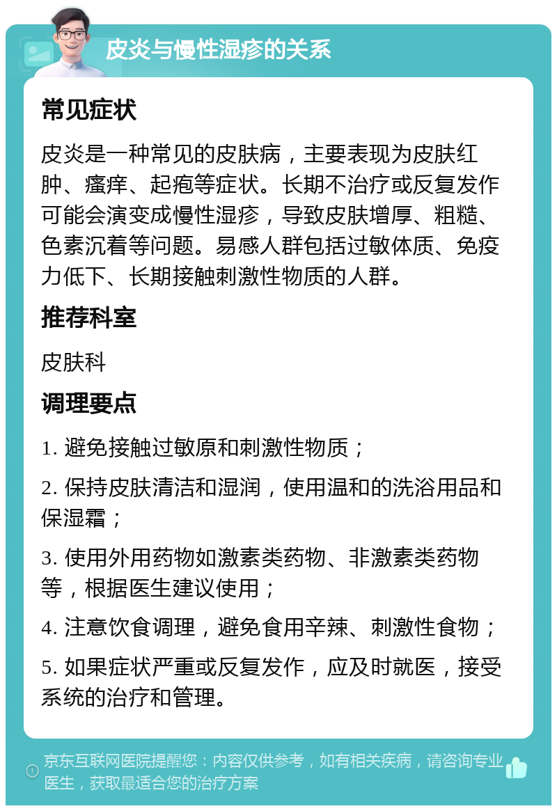 皮炎与慢性湿疹的关系 常见症状 皮炎是一种常见的皮肤病，主要表现为皮肤红肿、瘙痒、起疱等症状。长期不治疗或反复发作可能会演变成慢性湿疹，导致皮肤增厚、粗糙、色素沉着等问题。易感人群包括过敏体质、免疫力低下、长期接触刺激性物质的人群。 推荐科室 皮肤科 调理要点 1. 避免接触过敏原和刺激性物质； 2. 保持皮肤清洁和湿润，使用温和的洗浴用品和保湿霜； 3. 使用外用药物如激素类药物、非激素类药物等，根据医生建议使用； 4. 注意饮食调理，避免食用辛辣、刺激性食物； 5. 如果症状严重或反复发作，应及时就医，接受系统的治疗和管理。