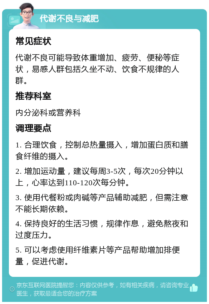 代谢不良与减肥 常见症状 代谢不良可能导致体重增加、疲劳、便秘等症状，易感人群包括久坐不动、饮食不规律的人群。 推荐科室 内分泌科或营养科 调理要点 1. 合理饮食，控制总热量摄入，增加蛋白质和膳食纤维的摄入。 2. 增加运动量，建议每周3-5次，每次20分钟以上，心率达到110-120次每分钟。 3. 使用代餐粉或肉碱等产品辅助减肥，但需注意不能长期依赖。 4. 保持良好的生活习惯，规律作息，避免熬夜和过度压力。 5. 可以考虑使用纤维素片等产品帮助增加排便量，促进代谢。