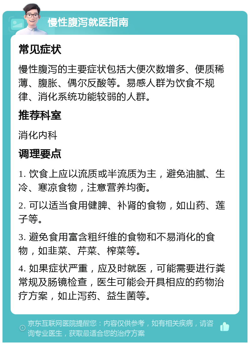 慢性腹泻就医指南 常见症状 慢性腹泻的主要症状包括大便次数增多、便质稀薄、腹胀、偶尔反酸等。易感人群为饮食不规律、消化系统功能较弱的人群。 推荐科室 消化内科 调理要点 1. 饮食上应以流质或半流质为主，避免油腻、生冷、寒凉食物，注意营养均衡。 2. 可以适当食用健脾、补肾的食物，如山药、莲子等。 3. 避免食用富含粗纤维的食物和不易消化的食物，如韭菜、芹菜、榨菜等。 4. 如果症状严重，应及时就医，可能需要进行粪常规及肠镜检查，医生可能会开具相应的药物治疗方案，如止泻药、益生菌等。